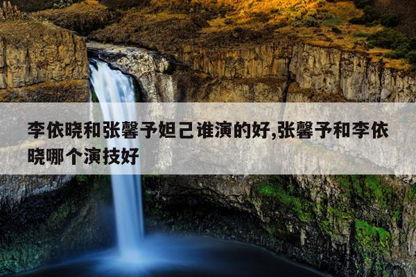 李依晓和张馨予妲己谁演的好,张馨予和李依晓哪个演技好