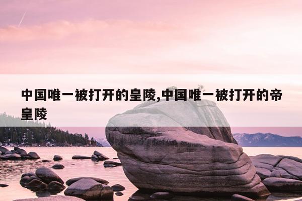 中国唯一被打开的皇陵,中国唯一被打开的帝皇陵