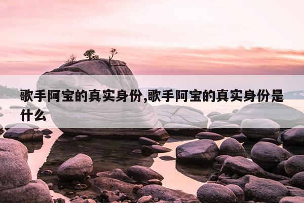 歌手阿宝的真实身份,歌手阿宝的真实身份是什么