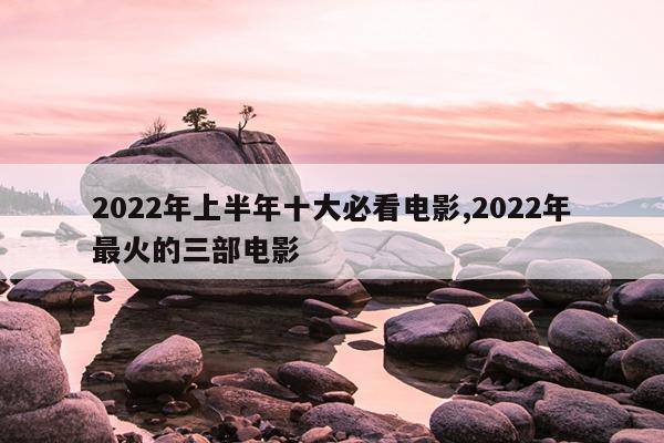 2022年上半年十大必看电影,2022年最火的三部电影